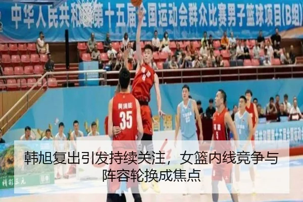 韩旭复出引发持续关注，女篮内线竞争与阵容轮换成焦点